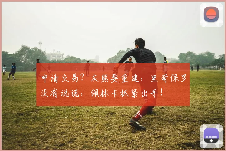 申请交易？灰熊要重建，里奇保罗没有说谎，佩林卡抓紧出手！