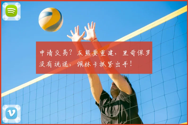 申请交易？灰熊要重建，里奇保罗没有说谎，佩林卡抓紧出手！